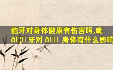 龅牙对身体健康有伤害吗,呲 🦉 牙对 🐠 身体有什么影响